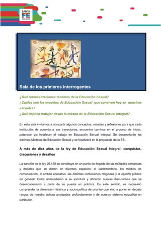 Sala de los primeros interrogantes
¿Qué representaciones tenemos de la Educación Sexual?
¿Cuáles son los modelos de Educación Sexual que conviven hoy en nuestras
escuelas?
¿Qué implica trabajar desde la mirada de la Educación Sexual Integral?
En esta sala invitamos a compartir algunos conceptos, miradas y reflexiones para que cada
institución, de acuerdo a sus trayectorias, encuentre caminos en el proceso de iniciar,
potenciar y/o fortalecer el trabajo en Educación Sexual Integral. Se desarrollarán los
distintos Modelos de Educación Sexual y se focalizará en la propuesta de la ESI.
A más de diez años de la ley de Educación Sexual Integral: conquistas,
discusiones y desafíos
La sanción de la ley 26.150 se constituye en un punto de llegada de las múltiples demandas
y debates que se dieron en diversos espacios: el parlamentario, los medios de
comunicación, el ámbito educativo, las distintas confesiones religiosas y la opinión pública
en general. Estos antecedieron a su escritura y abrieron nuevas discusiones que se
desencadenaron a partir de su puesta en práctica. En este sentido, es necesario
comprender la dimensión histórica y socio-política de una ley que vino a poner en debate
rasgos de nuestra cultura arraigados profundamente y de nuestro sistema educativo en
particular.
 