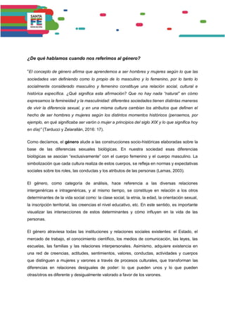 ¿De qué hablamos cuando nos referimos al género?
“El concepto de género afirma que aprendemos a ser hombres y mujeres según lo que las
sociedades van definiendo como lo propio de lo masculino y lo femenino, por lo tanto lo
socialmente considerado masculino y femenino constituye una relación social, cultural e
histórica específica. ¿Qué significa esta afirmación? Que no hay nada “natural” en cómo
expresamos la femineidad y la masculinidad: diferentes sociedades tienen distintas maneras
de vivir la diferencia sexual, y en una misma cultura cambian los atributos que definen el
hecho de ser hombres y mujeres según los distintos momentos históricos (pensemos, por
ejemplo, en qué significaba ser varón o mujer a principios del siglo XIX y lo que significa hoy
en día)” (Tarducci y Zelarallán, 2016: 17).
Como decíamos, el género alude a las construcciones socio-históricas elaboradas sobre la
base de las diferencias sexuales biológicas. En nuestra sociedad esas diferencias
biológicas se asocian “exclusivamente” con el cuerpo femenino y el cuerpo masculino. La
simbolización que cada cultura realiza de estos cuerpos, se refleja en normas y expectativas
sociales sobre los roles, las conductas y los atributos de las personas (Lamas, 2003).
El género, como categoría de análisis, hace referencia a las diversas relaciones
intergenéricas e intragenéricas, y al mismo tiempo, se constituye en relación a los otros
determinantes de la vida social como: la clase social, la etnia, la edad, la orientación sexual,
la inscripción territorial, las creencias el nivel educativo, etc. En este sentido, es importante
visualizar las intersecciones de estos determinantes y cómo influyen en la vida de las
personas.
El género atraviesa todas las instituciones y relaciones sociales existentes: el Estado, el
mercado de trabajo, el conocimiento científico, los medios de comunicación, las leyes, las
escuelas, las familias y las relaciones interpersonales. Asimismo, adquiere existencia en
una red de creencias, actitudes, sentimientos, valores, conductas, actividades y cuerpos
que distinguen a mujeres y varones a través de procesos culturales, que transforman las
diferencias en relaciones desiguales de poder: lo que pueden unos y lo que pueden
otras/otros es diferente y desigualmente valorado a favor de los varones.
 