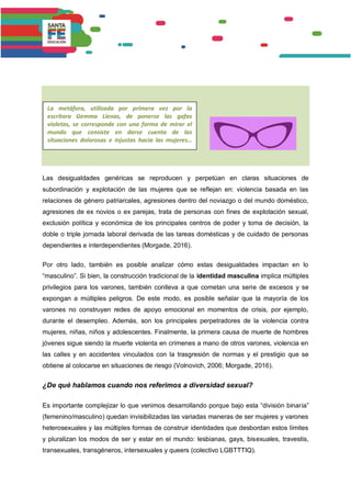 Las desigualdades genéricas se reproducen y perpetúan en claras situaciones de
subordinación y explotación de las mujeres que se reflejan en: violencia basada en las
relaciones de género patriarcales, agresiones dentro del noviazgo o del mundo doméstico,
agresiones de ex novios o ex parejas, trata de personas con fines de explotación sexual,
exclusión política y económica de los principales centros de poder y toma de decisión, la
doble o triple jornada laboral derivada de las tareas domésticas y de cuidado de personas
dependientes e interdependientes (Morgade, 2016).
Por otro lado, también es posible analizar cómo estas desigualdades impactan en lo
“masculino”. Si bien, la construcción tradicional de la identidad masculina implica múltiples
privilegios para los varones, también conlleva a que cometan una serie de excesos y se
expongan a múltiples peligros. De este modo, es posible señalar que la mayoría de los
varones no construyen redes de apoyo emocional en momentos de crisis, por ejemplo,
durante el desempleo. Además, son los principales perpetradores de la violencia contra
mujeres, niñas, niños y adolescentes. Finalmente, la primera causa de muerte de hombres
jóvenes sigue siendo la muerte violenta en crímenes a mano de otros varones, violencia en
las calles y en accidentes vinculados con la trasgresión de normas y el prestigio que se
obtiene al colocarse en situaciones de riesgo (Volnovich, 2006; Morgade, 2016).
¿De qué hablamos cuando nos referimos a diversidad sexual?
Es importante complejizar lo que venimos desarrollando porque bajo esta “división binaria”
(femenino/masculino) quedan invisibilizadas las variadas maneras de ser mujeres y varones
heterosexuales y las múltiples formas de construir identidades que desbordan estos límites
y pluralizan los modos de ser y estar en el mundo: lesbianas, gays, bisexuales, travestis,
transexuales, transgéneros, intersexuales y queers (colectivo LGBTTTIQ).
La metáfora, utilizada por primera vez por la
escritora Gemma Lienas, de ponerse las gafas
violetas, se corresponde con una forma de mirar el
mundo que consiste en darse cuenta de las
situaciones dolorosas e injustas hacia las mujeres…
 
