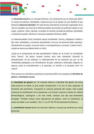 La diversidad sexual es un concepto dinámico y en construcción que se utiliza para definir
un campo de prácticas, identidades y relaciones que no se ajustan y/o que desafían lo que
llamamos heteronormatividad. Por este término entendemos al principio organizador de la
vida en sociedad, que hace de la heterosexualidad reproductiva el parámetro desde el cual
juzgar, condenar, medir, reprobar, normalizar la inmensa variedad de prácticas, identidades
y relaciones sexuales, afectivas y amorosas existentes (Pecheny, 2008).
La heterosexualidad como orientación sexual considerada “normal y obligatoria” habilita a
fijar roles, identidades y conductas naturalizadas a los que las personas deben ajustarse.
Generalmente se supone, se da por hecho, no le preguntamos a una joven “¿tenés novia?”,
porque se asume que debería tener un novio.
¿Cuál es la consecuencia de esta naturalización? Salirse de “la norma” es considerado
como “desvío”. De hecho, durante muchos años esta concepción favoreció la
psiquiatrización de las prácticas no heterosexuales de las personas (ya que se las
consideraba patologías) y la criminalización de gays, lesbianas y bisexuales, llegando en
algunos casos al encarcelamiento y el asesinato, en reacción a lo pensado como “no
natural”.
Para avanzar en la temática consideramos importante definir los conceptos de Identidad de
género y orientación sexual.
La identidad de género es: "la vivencia interna e individual del género tal como
cada persona la siente, la que puede corresponder o no con el sexo asignado al
momento del nacimiento, incluyendo la vivencia personal del cuerpo. Esto puede
involucrar la modificación de la apariencia o la función corporal a través de medios
farmacológicos, quirúrgicos o de otra índole, siempre que ello sea libremente
escogido. También incluye otras expresiones de género, como la vestimenta, el
modo de hablar y los modales." (Art. 2, Ley Nº 26.743 de Identidad de Género).
La orientación sexual alude a la atracción afectiva y sexual que sentimos por otras
personas.
 