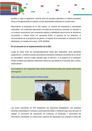 durante un siglo la legislación nacional para las escuelas planteaba un sistema educativo
único y homogeneizante en relación con las diversidades existentes en nuestro país.
Resumiendo la propuesta de la ESI implica: un espacio de enseñanza y aprendizaje
sistemático, con contenidos adecuados a la edad de los alumnos y alumnas, su situación y
su contexto sociocultural, que comprende saberes y habilidades para la toma de decisiones
conscientes y críticas sobre los siguientes EJES: el ejercicio de los derechos, el
reconocimiento de la perspectiva de género, el respeto de la diversidad, la valoración de la
afectividad y el cuidado del cuerpo. (CFE 48/2008)
El rol docente en la implementación de la ESI
Luego de haber leído las conceptualizaciones hasta aquí dispuestas, sería pertinente
preguntarnos: ¿Podemos pensar las prácticas educativas cotidianas escindidas de la noción
de sexualidad? ¿Hemos estado dándole lugar al silencio o a la palabra en el aula/sala?
Parece evidente que debemos reflexionar acerca de sexualidad en la escuela, pero ¿Cómo,
desde dónde?
Les invitamos a ver el siguiente video donde encontraremos pistas para pensar sobre estos
interrogantes:
https://www.youtube.com/watch?v=H4Viyn-qQdw
Las praxis educativas en ESI resignifican las relaciones pedagógicas. Las prácticas
docentes sustentadas en certezas y prescripciones deben ir cediendo lugar para dar paso al
diálogo, la promoción de situaciones de confianza, la búsqueda y transmisión de
información actualizada, la construcción colectiva de respuestas que propicien la ética del
 