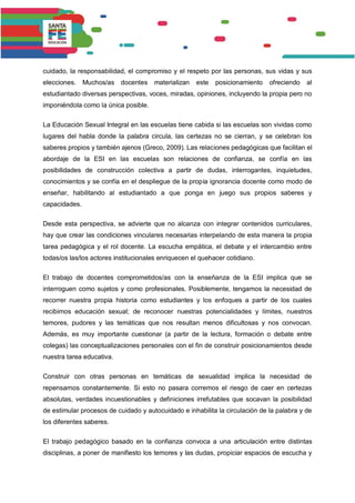cuidado, la responsabilidad, el compromiso y el respeto por las personas, sus vidas y sus
elecciones. Muchos/as docentes materializan este posicionamiento ofreciendo al
estudiantado diversas perspectivas, voces, miradas, opiniones, incluyendo la propia pero no
imponiéndola como la única posible.
La Educación Sexual Integral en las escuelas tiene cabida si las escuelas son vividas como
lugares del habla donde la palabra circula, las certezas no se cierran, y se celebran los
saberes propios y también ajenos (Greco, 2009). Las relaciones pedagógicas que facilitan el
abordaje de la ESI en las escuelas son relaciones de confianza, se confía en las
posibilidades de construcción colectiva a partir de dudas, interrogantes, inquietudes,
conocimientos y se confía en el despliegue de la propia ignorancia docente como modo de
enseñar, habilitando al estudiantado a que ponga en juego sus propios saberes y
capacidades.
Desde esta perspectiva, se advierte que no alcanza con integrar contenidos curriculares,
hay que crear las condiciones vinculares necesarias interpelando de esta manera la propia
tarea pedagógica y el rol docente. La escucha empática, el debate y el intercambio entre
todas/os las/los actores institucionales enriquecen el quehacer cotidiano.
El trabajo de docentes comprometidos/as con la enseñanza de la ESI implica que se
interroguen como sujetos y como profesionales. Posiblemente, tengamos la necesidad de
recorrer nuestra propia historia como estudiantes y los enfoques a partir de los cuales
recibimos educación sexual; de reconocer nuestras potencialidades y límites, nuestros
temores, pudores y las temáticas que nos resultan menos dificultosas y nos convocan.
Además, es muy importante cuestionar (a partir de la lectura, formación o debate entre
colegas) las conceptualizaciones personales con el fin de construir posicionamientos desde
nuestra tarea educativa.
Construir con otras personas en temáticas de sexualidad implica la necesidad de
repensarnos constantemente. Si esto no pasara corremos el riesgo de caer en certezas
absolutas, verdades incuestionables y definiciones irrefutables que socavan la posibilidad
de estimular procesos de cuidado y autocuidado e inhabilita la circulación de la palabra y de
los diferentes saberes.
El trabajo pedagógico basado en la confianza convoca a una articulación entre distintas
disciplinas, a poner de manifiesto los temores y las dudas, propiciar espacios de escucha y
 