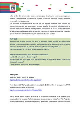 soltar la idea del control sobre las experiencias para darle lugar a acciones como pensar,
construir colectivamente, problematizar, explorar, cuestionar, historizar, debatir, preguntar,
mirar desde nuevos espacios.
Les invitamos a compartir estas lecturas con sus equipos docentes, para formular sus
propios interrogantes que acompañen en este desafío de construir colectivamente un
proyecto institucional, desde el abordaje de las perspectivas de la ESI. Esto puede ocurrir
no solo en las reuniones plenarias, sino en las interacciones cotidianas y/o en las instancias
que las instituciones han construido para socializar diversos aportes.
Actividad:
Propiciar una reunión plenaria con toda la docencia, como espacio de socialización,
reflexión e intercambio de los materiales aquí propuestos, a los fines de construir-fortalecer-
repensar- colectivamente un proyecto institucional desde el abordaje de la ESI.
Luego se habilitará un foro poder compartir esta experiencia.
Sugerencias de materiales para compartir en esa instancia:
Ley 26.150 de Educación Sexual Integral.
Morgade, Graciela. “Educación de la sexualidad desde el enfoque de género. Una antigua
deuda de la escuela.”
Cuento “Beatriz, la polución”. Mario Benedetti
Bibliografía:
Benedetti, Mario. “Beatriz, la polución”
https://ciudadseva.com/texto/beatriz-la-polucion/
Faur, Eleonor (2007). “La educación en sexualidad”. En El monitor de la educación, N° 11.
Ministerio de Educación de la Nación.
http://www.me.gov.ar/monitor/nro11/dossier1.htm
Greco, María Beatriz (2009) “Acerca de la confianza instituyente y la palabra sobre
sexualidad en la escuela. Reflexiones sobre la experiencia de educar” en Villa Alejandro
(comp.) Sexualidad y relaciones de género y generación. Perspectivas histórico-culturales
 