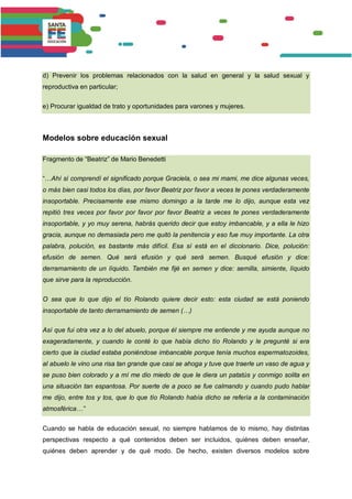 d) Prevenir los problemas relacionados con la salud en general y la salud sexual y
reproductiva en particular;
e) Procurar igualdad de trato y oportunidades para varones y mujeres.
Modelos sobre educación sexual
Fragmento de “Beatriz” de Mario Benedetti
“…Ahí sí comprendí el significado porque Graciela, o sea mi mami, me dice algunas veces,
o más bien casi todos los días, por favor Beatriz por favor a veces te pones verdaderamente
insoportable. Precisamente ese mismo domingo a la tarde me lo dijo, aunque esta vez
repitió tres veces por favor por favor por favor Beatriz a veces te pones verdaderamente
insoportable, y yo muy serena, habrás querido decir que estoy imbancable, y a ella le hizo
gracia, aunque no demasiada pero me quitó la penitencia y eso fue muy importante. La otra
palabra, polución, es bastante más difícil. Esa sí está en el diccionario. Dice, polución:
efusión de semen. Qué será efusión y qué será semen. Busqué efusión y dice:
derramamiento de un líquido. También me fijé en semen y dice: semilla, simiente, líquido
que sirve para la reproducción.
O sea que lo que dijo el tío Rolando quiere decir esto: esta ciudad se está poniendo
insoportable de tanto derramamiento de semen (…)
Así que fui otra vez a lo del abuelo, porque él siempre me entiende y me ayuda aunque no
exageradamente, y cuando le conté lo que había dicho tío Rolando y le pregunté si era
cierto que la ciudad estaba poniéndose imbancable porque tenía muchos espermatozoides,
al abuelo le vino una risa tan grande que casi se ahoga y tuve que traerle un vaso de agua y
se puso bien colorado y a mí me dio miedo de que le diera un patatús y conmigo solita en
una situación tan espantosa. Por suerte de a poco se fue calmando y cuando pudo hablar
me dijo, entre tos y tos, que lo que tío Rolando había dicho se refería a la contaminación
atmosférica…”
Cuando se habla de educación sexual, no siempre hablamos de lo mismo, hay distintas
perspectivas respecto a qué contenidos deben ser incluidos, quiénes deben enseñar,
quiénes deben aprender y de qué modo. De hecho, existen diversos modelos sobre
 