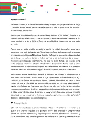 Modelo Biomédico
El modelo biomédico, se basa en el modelo biologicista y en una perspectiva médica. Surge
con mucho énfasis a partir de la epidemia del VIH-SIDA y de la visibilización del embarazo
adolescente en las escuelas.
Este modelo va a poner énfasis sobre las relaciones genitales y “sus riesgos”. Es decir, va a
estar centrado en prevenir infecciones de transmisión sexual y embarazos no oportunos. Su
tarea principal va a ser la de la profilaxis: la sexualidad trae riesgos que hay que poder
prevenir.
Desde este abordaje también se sostiene que la necesidad de enseñar sobre estos
contenidos es a partir de la pubertad. Al igual que el enfoque biologicista, suele enseñarse
en materias como Ciencias Naturales y Biología. Es frecuente que desde esta perspectiva
se sostenga que quienes tienen el “saber” son las y los profesionales de la salud –
médicas/os; psicólogas/os, enfermeras/os, etc.- que van a dar charlas a las escuelas como
los/as únicos/as autorizados a hablar sobre temáticas de sexualidad. Frente a esto el saber
de la docencia se ve desvalorizado respecto del saber médico, a la vez que se le deja poco
espacio a la escuela para la reflexión y problematización dentro de su función educativa.
Este modelo aporta información respecto a métodos de cuidado y anticoncepción e
infecciones de transmisión sexual, desde el lugar de considerar a la sexualidad como algo
peligroso, como fuente de numerosos riesgos, haciendo hincapié en el miedo o en el
peligro. Si bien la información es una condición para que las personas podamos elegir,
existen otros factores que determinan esas decisiones, tales como mitos, tabúes, prejuicios,
mandatos, desigualdades de género que pueden visibilizarse cuando los varones se niegan
a utilizar preservativos a pesar de conocer su uso y función. Esta visión tampoco vincula la
sexualidad con las emociones, el disfrute, el placer, la experiencia compartida, los “efectos”
deseados o deseables de una sexualidad plena.
Modelo moralizante
El modelo moralizante se encuentra centrado en el “deber ser”, “en lo que es correcto” – y lo
que no lo es-; “lo que se puede” y “lo que no se puede”. Está orientado en una perspectiva
basada en sistemas normativos y en prescripciones morales, consideradas universales y
por lo tanto válidas para todas las personas. Se sostiene en la idea de que existe un orden
 