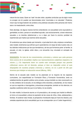 natural de las cosas. Quien se “sale” de este orden, aquellas conductas que de algún modo
no encajan con él, pueden ser denominadas como “anormales o no naturales”. Podemos
incluir aquí la larga tradición de condena a las prácticas sexuales entre personas del mismo
sexo o la masturbación, entre otras.
Este abordaje, de alguna manera termina entendiendo a la sexualidad como equivalente a
genitalidad, es decir, pensar en sexualidad equivale, casi exclusivamente, a tener relaciones
sexuales o no tenerlas (abstinencia) y va a dejar por fuera la enorme cantidad de
experiencias que implica que seamos seres sexuados.
Si tuviéramos que ubicar desde qué momento, o qué edad de la vida, empieza a enseñarse
este modelo, tendríamos que afirmar que lo aprendemos a lo largo de toda nuestra vida, en
las distintas instituciones por las que transitamos y de las que formamos parte: la familia, la
escuela, el club, la iglesia, entre otras y se encuentra muy vinculado al concepto de
sexosofía.
SEXOSOFÍA: Se trata de los conocimientos, principios y valores que cada persona
tiene acerca de la sexualidad, implica sus representaciones subjetivas respecto a la
misma (…) Es importante tener en cuenta este concepto porque nos permite
reflexionar acerca del rol docente, porque si bien es imposible entrar al aula
despojados de nuestras propias creencias y valores, no es a partir de ello que
tenemos que trabajar en educación sexual (Money, 1991).
Dentro de la escuela este modelo se ha plasmado en la mayoría de los espacios
curriculares, con especificidad en Formación Ética y Formación Humanística, tanto en
establecimientos de gestión pública como privada, aunque también es claro reconocerlo en
lo más cotidiano de la escuela, en los diálogos entre docentes y estudiantes, en los modos
en que se responde a interrogantes y situaciones emergentes, también en los silencios, en
aquellas cuestiones sobre las que no se habla y no se enseña.
En este modelo, la docencia asume un rol prescriptivo y de consejo que impide la reflexión
en torno a la sexualidad y obtura la expresión de las voces de niños, niñas, adolescentes y
familias. Al sostener esta mirada, la perspectiva moralizante deja por fuera los deseos y las
variadas experiencias de la sexualidad que no se corresponden con el “orden hegemónico”,
 