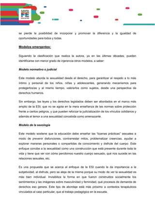 se pierde la posibilidad de incorporar y promover la diferencia y la igualdad de
oportunidades para todos y todas.
Modelos emergentes:
Siguiendo la clasificación que realiza la autora, ya en las últimas décadas, pueden
identificarse con menor grado de injerencia otros modelos, a saber:
Modelo normativo o judicial
Este modelo aborda la sexualidad desde el derecho, para garantizar el respeto a lo más
íntimo y personal de los niños, niñas y adolescentes, generando mecanismos para
protegerlos/as y al mismo tiempo, valorarlos como sujetos, desde una perspectiva de
derechos humanos.
Sin embargo, las leyes y los derechos legislados deben ser abordados en el marco más
amplio de la ESI, que no se agota en la mera enseñanza de las normas sobre protección
frente a ciertos peligros, y que pueden reforzar la judicialización de los vínculos cotidianos y
además el temor a una sexualidad concebida como amenazante.
Modelo de la sexología
Este modelo sostiene que la educación debe enseñar las “buenas prácticas” sexuales a
modo de prevenir disfunciones, contrarrestar mitos, problematizar creencias, ayudar a
explorar maneras personales o compartidas de conocimiento y disfrute del cuerpo. Este
enfoque concibe a la sexualidad como una construcción que está presente durante toda la
vida y tiene que ver con cómo percibimos nuestro cuerpo sexuado, qué nos sucede en las
relaciones sexuales, etc.
Es una propuesta que se acerca al enfoque de la ESI cuando le da importancia a la
subjetividad, al disfrute, pero se aleja de la misma porque su modo de ver la sexualidad es
más bien individual. Invisibiliza la forma en que fueron construidos socialmente los
sentimientos y las imágenes sobre masculinidad y feminidad, qué procesos de demanda de
derechos eso genera. Este tipo de abordaje está más próximo a contextos terapéuticos
vinculados al caso particular, que al trabajo pedagógico en la escuela.
 