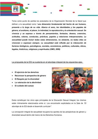 Toma como punto de partida los postulados de la Organización Mundial de la Salud que
definen a la sexualidad como “una dimensión fundamental del hecho de ser humano,
presente a lo largo de su vida. Abarca el sexo, las identidades y los papeles de
género, el erotismo, el placer, la intimidad, la reproducción y la orientación sexual. Se
vivencia y se expresa a través de pensamientos, fantasías, deseos, creencias,
actitudes, valores, conductas, prácticas, papeles y relaciones interpersonales. La
sexualidad puede incluir todas estas dimensiones, no obstante, no todas ellas se
vivencian o expresan siempre. La sexualidad está influida por la interacción de
factores biológicos, psicológicos, sociales, económicos, políticos, culturales, éticos,
legales, históricos, religiosos y espirituales (OMS, 2006)
La propuesta de la ESI se sustenta en el abordaje integral de los siguientes ejes:
 El ejercicio de los derechos
 Reconocer la perspectiva de género
 El Respeto por la diversidad
 La valoración de la afectividad
 El cuidado del cuerpo
Estos constituyen los cinco ejes principales de la Educación Sexual Integral, los mismos
están íntimamente relacionados entre sí. Los encontrarán explicitados en la Sala de “El
abordaje de la ESI desde el desarrollo curricular”.
La concepción integral de sexualidad recupera los aportes de las perspectivas de género y
diversidad sexual dentro del marco de los Derechos Humanos.
 