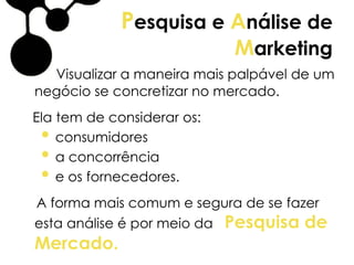 Pesquisa e Análise de
Marketing
Visualizar a maneira mais palpável de um
negócio se concretizar no mercado.
Ela tem de considerar os:
• consumidores
• a concorrência
• e os fornecedores.
A forma mais comum e segura de se fazer
esta análise é por meio da Pesquisa de
Mercado.
 
