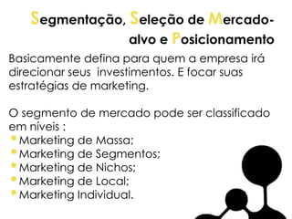 Segmentação, Seleção de Mercado-
alvo e Posicionamento
Basicamente defina para quem a empresa irá
direcionar seus investimentos. E focar suas
estratégias de marketing.
O segmento de mercado pode ser classificado
em níveis :
•Marketing de Massa;
•Marketing de Segmentos;
•Marketing de Nichos;
•Marketing de Local;
•Marketing Individual.
 