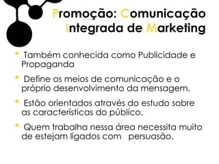 Promoção: Comunicação
Integrada de Marketing
• Também conhecida como Publicidade e
Propaganda
• Define os meios de comunicação e o
próprio desenvolvimento da mensagem.
• Estão orientados através do estudo sobre
as características do público.
• Quem trabalha nessa área necessita muito
de estejam ligados com persuasão.
 