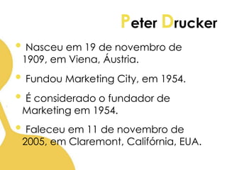 Peter Drucker
• Nasceu em 19 de novembro de
1909, em Viena, Áustria.
• Fundou Marketing City, em 1954.
• É considerado o fundador de
Marketing em 1954.
• Faleceu em 11 de novembro de
2005, em Claremont, Califórnia, EUA.
 