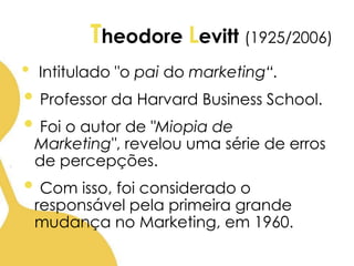 Theodore Levitt (1925/2006)
• Intitulado "o pai do marketing“.
• Professor da Harvard Business School.
• Foi o autor de "Miopia de
Marketing", revelou uma série de erros
de percepções.
• Com isso, foi considerado o
responsável pela primeira grande
mudança no Marketing, em 1960.
 