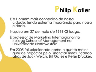 Philip Kotler
É o Homem mais conhecido de nossa
cidade, tendo extrema imporância para nossa
cidade.
Nasceu em 27 de maio de 1931 Chicago.
É professor de Marketing Internacional na
Kellogg School of Management na
Universidade Northwestern.
Em 2005 foi selecionado como o quarto maior
guru de negócios pelo Financial Times, ficando
atrás de Jack Welch, Bill Gates e Peter Drucker.
 