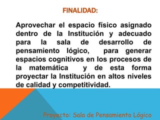 FINALIDAD:
Aprovechar el espacio físico asignado
dentro de la Institución y adecuado
para la sala de desarrollo de
pensamiento lógico, para generar
espacios cognitivos en los procesos de
la matemática y de esta forma
proyectar la Institución en altos niveles
de calidad y competitividad.
Proyecto: Sala de Pensamiento Lógico
 
