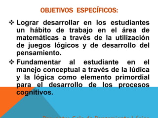 OBJETIVOS ESPECÍFICOS:
 Lograr desarrollar en los estudiantes
un hábito de trabajo en el área de
matemáticas a través de la utilización
de juegos lógicos y de desarrollo del
pensamiento.
 Fundamentar al estudiante en el
manejo conceptual a través de la lúdica
y la lógica como elemento primordial
para el desarrollo de los procesos
cognitivos.
 
