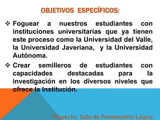 OBJETIVOS ESPECÍFICOS:
 Foguear a nuestros estudiantes con
instituciones universitarias que ya tienen
este proceso como la Universidad del Valle,
la Universidad Javeriana, y la Universidad
Autónoma.
 Crear semilleros de estudiantes con
capacidades destacadas para la
investigación en los diversos niveles que
ofrece la Institución.
Proyecto: Sala de Pensamiento Lógico
 