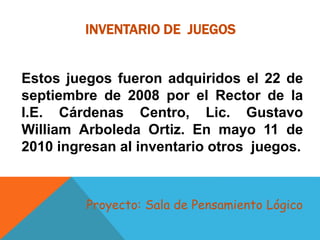 INVENTARIO DE JUEGOS
Estos juegos fueron adquiridos el 22 de
septiembre de 2008 por el Rector de la
I.E. Cárdenas Centro, Lic. Gustavo
William Arboleda Ortiz. En mayo 11 de
2010 ingresan al inventario otros juegos.
Proyecto: Sala de Pensamiento Lógico
 