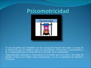 Es una disciplina que, basándose en una concepción integral del sujeto, se ocupa de
la interacción que se establece entre el conocimiento, la emoción, el movimiento y
de su importancia para el desarrollo de la persona, de su corporeidad.
Capacidad para expresarse y relacionarse en el mundo que lo envuelve. Su campo de
estudio se basa en el cuerpo como construcción, y no en el organismo en relación a
la especie.
 