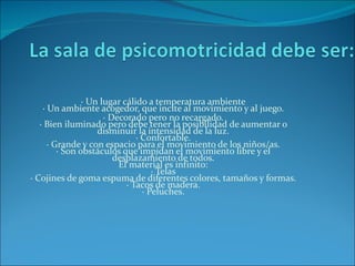 · Un lugar cálido a temperatura ambiente
    · Un ambiente acogedor, que incite al movimiento y al juego.
                      · Decorado pero no recargado.
   · Bien iluminado pero debe tener la posibilidad de aumentar o
                    disminuir la intensidad de la luz.
                               · Confortable.
      · Grande y con espacio para el movimiento de los niños/as.
         · Son obstáculos que impidan el movimiento libre y el
                         desplazamiento de todos.
                          El material es infinito:
                                    · Telas
· Cojines de goma espuma de diferentes colores, tamaños y formas.
                            · Tacos de madera.
                                 · Peluches.
 