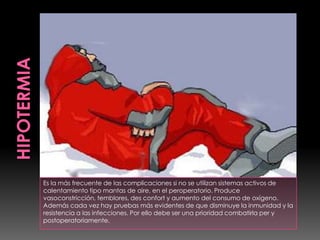 Es la más frecuente de las complicaciones si no se utilizan sistemas activos de
calentamiento tipo mantas de aire, en el peroperatorio. Produce
vasoconstricción, temblores, des confort y aumento del consumo de oxígeno.
Además cada vez hay pruebas más evidentes de que disminuye la inmunidad y la
resistencia a las infecciones. Por ello debe ser una prioridad combatirla per y
postoperatoriamente.
 