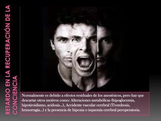 Normalmente es debido a efectos residuales de los anestésicos, pero hay que
descartar otros motivos como: Alteraciones metabólicas (hipoglucemia,
hipotiroidismo, acidosis…), Accidente vascular cerebral (Trombosis,
hemorragia…) y la presencia de hipoxia o isquemia cerebral peroperatoria.
 