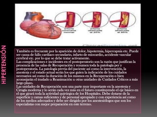 También es frecuente por la aparición de dolor, hipotermia, hipercapnia etc. Puede
ser causa de fallo cardiaco secundario, infarto de miocardio, accidente vascular
cerebral etc. por lo que se debe tratar activamente.
Las complicaciones e incidentes en el postoperatorio son la razón que justifican la
presencia de las salas de Recuperación y resumen toda la patología per y
postoperatoria. La patología previa del paciente así como la intervención, la
anestesia y el estado actual serán los que guíen la indicación de los cuidados
necesarios así como la duración de los mismos en la Recuperación o bien
aconsejarán el traslado a Reanimación u otras unidades de Cuidados Críticos a más
largo plazo.
Las unidades de Recuperación son una parte muy importante en la anestesia y
Cirugía moderna y lo serán cada vez más en el futuro constituyendo el eje básico en
el que girará toda la actividad quirúrgica de los Hospitales. Debe dotarse de la
superficie y camas suficientes y de personal apropiado y con experiencia así como
de los medios adecuados y debe ser dirigido por los anestesiólogos que son los
especialistas con mejor preparación en este terreno.
 