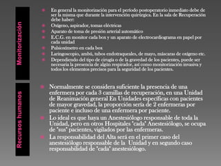 MonitorizaciónRecursoshumanos
 En general la monitorización para el período postoperatorio inmediato debe de
ser la misma que durante la intervención quirúrgica. En la sala de Recuperación
debe haber:
 Oxígeno, aspirador, tomas eléctricas
 Aparato de toma de presión arterial automático
 E.C.G. en monitor cada box y un aparato de electrocardiograma en papel por
cada unidad
 Pulsioxímetro en cada box
 Laringoscopio, ambú, tubos endotraqueales, de mayo, máscaras de oxígeno etc.
 Dependiendo del tipo de cirugía o de la gravedad de los pacientes, puede ser
necesaria la presencia de algún respirador, así como monitorización invasiva y
todos los elementos precisos para la seguridad de los pacientes.
 Normalmente se considera suficiente la presencia de una
enfermera por cada 3 camillas de recuperación, en una Unidad
de Reanimación general En Unidades específicas con pacientes
de mayor gravedad, la proporción sería de 2 enfermeras por
paciente e incluso de una enfermera por paciente.
 Lo ideal es que haya un Anestesiólogo responsable de toda la
Unidad, pero en otros Hospitales "cada" Anestesiólogo, se ocupa
de "sus" pacientes, vigilados por las enfermeras.
 La responsabilidad del Alta será en el primer caso del
anestesiólogo responsable de la Unidad y en segundo caso
responsabilidad de "cada" anestesiólogo.
 