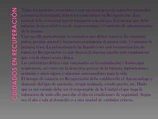 Tanto los pacientes sometidos a una anestesia general, como los sometidos
a anestesia locoreginal, deben ser controlados en Recuperación. Este
control debe comenzar por el transporte a la misma, la posición que debe
adoptar, la necesidad o no de oxigenoterapia y el método de administración
de la misma.
Una vez allí normalmente se considera que deben tomarse las constante
pulso, presión arterial y frecuencia respiratoria al menos cada 15 minutos la
primera hora. La pulsioximetría ha llegado a ser una monitorización de
rutina en Recuperación ya que detecta la hipoxia mucho más rápidamente
que con la observación clínica.
Las enfermeras deben estar entrenadas en la estimulación y fisioterapia
respiratoria, así como en la detección precoz de la hipoxia, hipotensiones,
arritmias y otros signos y síntomas amenazadores para la vida.
El tiempo de estancia en Recuperación debe establecerlo el Anestesiólogo y
depende del tipo de anestesia, cirugía realizada, estado previo, etc. Dado
que es tan variado debe ser el responsable de la Unidad el que haga la
valoración de todo ello para dar el alta en condiciones de seguridad. Según
sea el alta a sala al domicilio o a otra unidad de cuidados críticos.
 