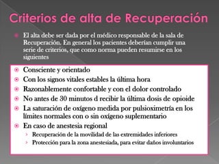  El alta debe ser dada por el médico responsable de la sala de
Recuperación. En general los pacientes deberían cumplir una
serie de criterios, que como norma pueden resumirse en los
siguientes
 Consciente y orientado
 Con los signos vitales estables la última hora
 Razonablemente confortable y con el dolor controlado
 No antes de 30 minutos d recibir la última dosis de opioide
 La saturación de oxígeno medida por pulsioximetría en los
límites normales con o sin oxígeno suplementario
 En caso de anestesia regional
› Recuperación de la movilidad de las extremidades inferiores
› Protección para la zona anestesiada, para evitar daños involuntarios
 