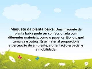 Maquete da planta baixa: Uma maquete de

planta baixa pode ser confeccionada com
diferentes materiais, como o papel cartão, o papel
camurça e outros. Esse material proporciona
a percepção do ambiente, a orientação espacial e
a mobilidade.

 
