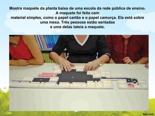 Mostra maquete da planta baixa de uma escola da rede pública de ensino.
A maquete foi feita com
material simples, como o papel cartão e o papel camurça. Ela está sobre
uma mesa. Três pessoas estão sentadas
e uma delas tateia a maquete.

 