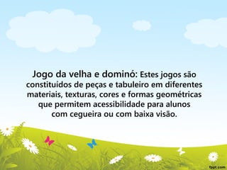 Jogo da velha e dominó: Estes jogos são

constituídos de peças e tabuleiro em diferentes
materiais, texturas, cores e formas geométricas
que permitem acessibilidade para alunos
com cegueira ou com baixa visão.

 