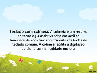 Teclado com colmeia: A colmeia é um recurso
da tecnologia assistiva feita em acrílico
transparente com furos coincidentes às teclas do
teclado comum. A colmeia facilita a digitação
do aluno com dificuldade motora.

 
