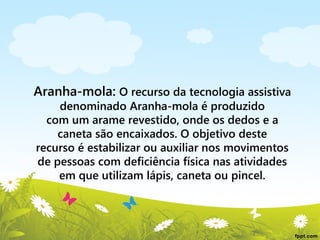 Aranha-mola: O recurso da tecnologia assistiva
denominado Aranha-mola é produzido
com um arame revestido, onde os dedos e a
caneta são encaixados. O objetivo deste
recurso é estabilizar ou auxiliar nos movimentos
de pessoas com deficiência física nas atividades
em que utilizam lápis, caneta ou pincel.

 