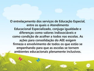 O entrelaçamento dos serviços de Educação Especial,
entre os quais o Atendimento
Educacional Especializado, conjuga igualdade e
diferenças como valores indissociáveis e
como condição de acolher a todos nas escolas. As
ações para consolidação do AEE exigem
firmeza e envolvimento de todos os que estão se
empenhando para que as escolas se tornem
ambientes educacionais plenamente inclusivos.

 