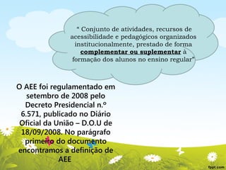 “ Conjunto de atividades, recursos de
acessibilidade e pedagógicos organizados
institucionalmente, prestado de forma
complementar ou suplementar à
formação dos alunos no ensino regular”

O AEE foi regulamentado em
setembro de 2008 pelo
Decreto Presidencial n.º
6.571, publicado no Diário
Oficial da União – D.O.U de
18/09/2008. No parágrafo
primeiro do documento
encontramos a definição de
AEE

 