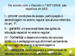 De acordo com o Decreto n.º 6571/2008, são
objetivos do AEE:

I - prover condições de acesso, participação e
aprendizagem no ensino regular aos alunos referidos
no art. 1º;
II - garantir a transversalidade das ações da
educação especial no ensino regular;
III - fomentar o desenvolvimento de recursos
didáticos e pedagógicos que eliminem as barreiras
no processo de ensino e aprendizagem e
IV - assegurar condições para a continuidade de
estudos nos demais níveis de ensino (BRASIL,

 