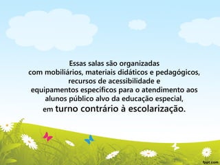 Essas salas são organizadas
com mobiliários, materiais didáticos e pedagógicos,
recursos de acessibilidade e
equipamentos específicos para o atendimento aos
alunos público alvo da educação especial,
em turno contrário à escolarização.

 