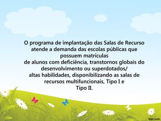 O programa de implantação das Salas de Recurso
atende a demanda das escolas públicas que
possuem matrículas
de alunos com deficiência, transtornos globais do
desenvolvimento ou superdotados/
altas habilidades, disponibilizando as salas de
recursos multifuncionais, Tipo I e
Tipo II.

 