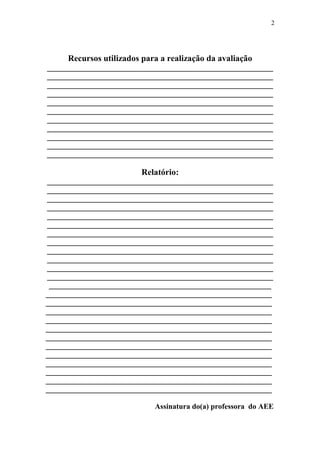2




     Recursos utilizados para a realização da avaliação
____________________________________________________________
____________________________________________________________
____________________________________________________________
____________________________________________________________
____________________________________________________________
____________________________________________________________
____________________________________________________________
____________________________________________________________
____________________________________________________________
____________________________________________________________
____________________________________________________________

                         Relatório:
____________________________________________________________
____________________________________________________________
____________________________________________________________
____________________________________________________________
____________________________________________________________
____________________________________________________________
____________________________________________________________
____________________________________________________________
____________________________________________________________
____________________________________________________________
____________________________________________________________
____________________________________________________________
 ___________________________________________________________
____________________________________________________________
____________________________________________________________
____________________________________________________________
____________________________________________________________
____________________________________________________________
____________________________________________________________
____________________________________________________________
____________________________________________________________
____________________________________________________________
____________________________________________________________
____________________________________________________________
____________________________________________________________

                            Assinatura do(a) professora do AEE
 