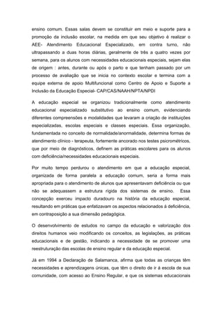 ensino comum. Essas salas devem se constituir em meio e suporte para a
promoção da inclusão escolar, na medida em que seu objetivo é realizar o
AEE-   Atendimento    Educacional   Especializado,   em   contra   turno,    não
ultrapassando a duas horas diárias, geralmente de três a quatro vezes por
semana, para os alunos com necessidades educacionais especiais, sejam elas
de origem : antes, durante ou após o parto e que tenham passado por um
processo de avaliação que se inicia no contexto escolar e termina com a
equipe externa de apoio Multifuncional como Centro de Apoio e Suporte a
Inclusão da Educação Especial- CAP/CAS/NAAH/NPTA/NPDI

A educação especial se organizou tradicionalmente como atendimento
educacional especializado substitutivo ao ensino comum, evidenciando
diferentes compreensões e modalidades que levaram a criação de instituições
especializadas, escolas especiais e classes especiais. Essa organização,
fundamentada no conceito de normalidade/anormalidade, determina formas de
atendimento clínico - terapeuta, fortemente ancorado nos testes psicrométricos,
que por meio de diagnósticos, definem as práticas escolares para os alunos
com deficiência/necessidades educacionais especiais.

Por muito tempo perdurou o atendimento em que a educação especial,
organizada de forma paralela a educação comum, seria a forma mais
apropriada para o atendimento de alunos que apresentavam deficiência ou que
não se adequassem a estrutura rígida dos sistemas de ensino.                Essa
concepção exerceu impacto duradouro na história da educação especial,
resultando em práticas que enfatizavam os aspectos relacionados á deficiência,
em contraposição a sua dimensão pedagógica.

O desenvolvimento de estudos no campo da educação e valorização dos
direitos humanos veio modificando os conceitos, as legislações, as práticas
educacionais e de gestão, indicando a necessidade de se promover uma
reestruturação das escolas de ensino regular e da educação especial.

Já em 1994 a Declaração de Salamanca, afirma que todas as crianças têm
necessidades e aprendizagens únicas, que têm o direito de ir á escola de sua
comunidade, com acesso ao Ensino Regular, e que os sistemas educacionais
 