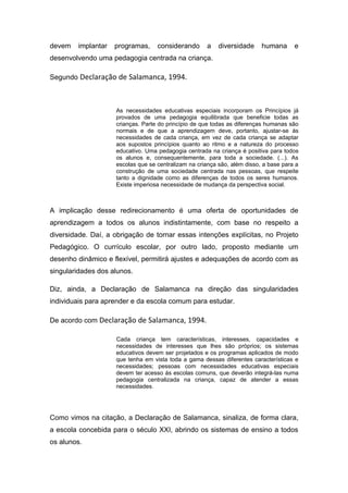 devem   implantar   programas,     considerando      a    diversidade     humana      e
desenvolvendo uma pedagogia centrada na criança.

Segundo Declaração de Salamanca, 1994.



                    As necessidades educativas especiais incorporam os Princípios já
                    provados de uma pedagogia equilibrada que beneficie todas as
                    crianças. Parte do princípio de que todas as diferenças humanas são
                    normais e de que a aprendizagem deve, portanto, ajustar-se ás
                    necessidades de cada criança, em vez de cada criança se adaptar
                    aos supostos princípios quanto ao ritmo e a natureza do processo
                    educativo. Uma pedagogia centrada na criança é positiva para todos
                    os alunos e, consequentemente, para toda a sociedade. (...). As
                    escolas que se centralizam na criança são, além disso, a base para a
                    construção de uma sociedade centrada nas pessoas, que respeite
                    tanto a dignidade como as diferenças de todos os seres humanos.
                    Existe imperiosa necessidade de mudança da perspectiva social.



A implicação desse redirecionamento é uma oferta de oportunidades de
aprendizagem a todos os alunos indistintamente, com base no respeito a
diversidade. Daí, a obrigação de tornar essas intenções explícitas, no Projeto
Pedagógico. O currículo escolar, por outro lado, proposto mediante um
desenho dinâmico e flexível, permitirá ajustes e adequações de acordo com as
singularidades dos alunos.

Diz, ainda, a Declaração de Salamanca na direção das singularidades
individuais para aprender e da escola comum para estudar.

De acordo com Declaração de Salamanca, 1994.

                    Cada criança tem características, interesses, capacidades e
                    necessidades de interesses que lhes são próprios; os sistemas
                    educativos devem ser projetados e os programas aplicados de modo
                    que tenha em vista toda a gama dessas diferentes características e
                    necessidades; pessoas com necessidades educativas especiais
                    devem ter acesso ás escolas comuns, que deverão integrá-las numa
                    pedagogia centralizada na criança, capaz de atender a essas
                    necessidades.




Como vimos na citação, a Declaração de Salamanca, sinaliza, de forma clara,
a escola concebida para o século XXI, abrindo os sistemas de ensino a todos
os alunos.
 
