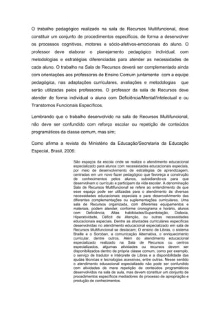 O trabalho pedagógico realizado na sala de Recursos Multifuncional, deve
constituir um conjunto de procedimentos específicos, de forma a desenvolver
os processos cognitivos, motores e sócio-afetivos-emocionais do aluno. O
professor   deve   elaborar   o    planejamento       pedagógico       individual,   com
metodologias e estratégias diferenciadas para atender as necessidades de
cada aluno. O trabalho na Sala de Recursos deverá ser complementado ainda
com orientações aos professores de Ensino Comum juntamente com a equipe
pedagógica, nas adaptações curriculares, avaliações e metodologias                    que
serão utilizadas pelos professores. O professor da sala de Recursos deve
atender de forma individual o aluno com Deficiência/Mental/Intelectual e ou
Transtornos Funcionais Específicos.

Lembrando que o trabalho desenvolvido na sala de Recursos Multifuncional,
não deve ser confundido com reforço escolar ou repetição de conteúdos
programáticos da classe comum, mas sim;

Como afirma a revista do Ministério da Educação/Secretaria da Educação
Especial, Brasil, 2006:

                     São espaços da escola onde se realiza o atendimento educacional
                     especializado para alunos com necessidades educacionais especiais,
                     por meio de desenvolvimento de estratégias de aprendizagem,
                     centradas em um novo fazer pedagógico que favoreça a construção
                     de conhecimentos pelos alunos, subsidiando-os para que
                     desenvolvam o currículo e participam da vida escolar. A denominação
                     Sala de Recursos Multifuncional se refere ao entendimento de que
                     esse espaço pode ser utilizadas para o atendimento ás diversas
                     necessidades educacionais especiais e para desenvolvimento das
                     diferentes complementações ou suplementações curriculares. Uma
                     sala de Recursos organizada, com diferentes equipamentos e
                     materiais, podem atender, conforme cronograma e horário, alunos
                     com     Deficiência,   Altas   habilidades/Superdotação,     Dislexia,
                     Hiperatividade, Déficit de Atenção, ou outras necessidades
                     educacionais especiais. Dentre as atividades curriculares específicas
                     desenvolvidas no atendimento educacional especializado em sala de
                     Recursos Multifuncional se destacam; O ensino de Libras, o sistema
                     Braille e o Soroban, a comunicação Alternativa, o enriquecimento
                     curricular, dentre outros. Além do atendimento educacional
                     especializado realizado na Sala de Recursos ou centros
                     especializados, algumas atividades ou recursos devem ser
                     disponibilizados dentro da própria classe comum, como por exemplo,
                     o serviço de tradutor e intérprete de Libras e a disponibilidade das
                     ajudas técnicas e tecnologias acessivas, entre outras. Nesse sentido
                     o atendimento educacional especializado não pode ser confundido
                     com atividades de mera repetição de conteúdos programáticos
                     desenvolvidos na sala de aula, mas devem constituir um conjunto de
                     procedimentos específicos mediadores do processo de apropriação e
                     produção de conhecimentos.
 