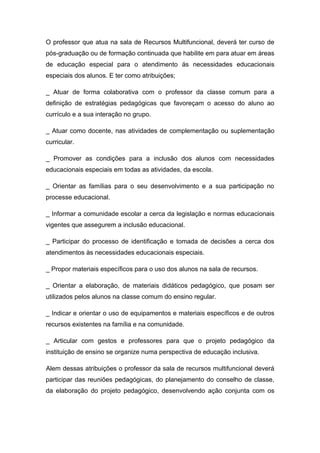 O professor que atua na sala de Recursos Multifuncional, deverá ter curso de
pós-graduação ou de formação continuada que habilite em para atuar em áreas
de educação especial para o atendimento ás necessidades educacionais
especiais dos alunos. E ter como atribuições;

_ Atuar de forma colaborativa com o professor da classe comum para a
definição de estratégias pedagógicas que favoreçam o acesso do aluno ao
currículo e a sua interação no grupo.

_ Atuar como docente, nas atividades de complementação ou suplementação
curricular.

_ Promover as condições para a inclusão dos alunos com necessidades
educacionais especiais em todas as atividades, da escola.

_ Orientar as famílias para o seu desenvolvimento e a sua participação no
processe educacional.

_ Informar a comunidade escolar a cerca da legislação e normas educacionais
vigentes que assegurem a inclusão educacional.

_ Participar do processo de identificação e tomada de decisões a cerca dos
atendimentos às necessidades educacionais especiais.

_ Propor materiais específicos para o uso dos alunos na sala de recursos.

_ Orientar a elaboração, de materiais didáticos pedagógico, que posam ser
utilizados pelos alunos na classe comum do ensino regular.

_ Indicar e orientar o uso de equipamentos e materiais específicos e de outros
recursos existentes na família e na comunidade.

_ Articular com gestos e professores para que o projeto pedagógico da
instituição de ensino se organize numa perspectiva de educação inclusiva.

Alem dessas atribuições o professor da sala de recursos multifuncional deverá
participar das reuniões pedagógicas, do planejamento do conselho de classe,
da elaboração do projeto pedagógico, desenvolvendo ação conjunta com os
 