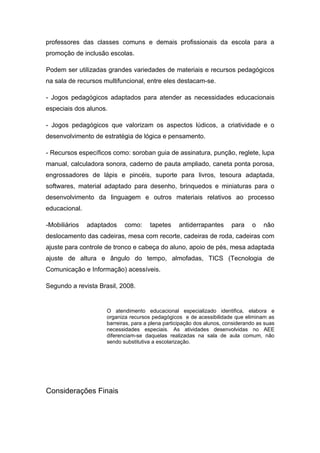 professores das classes comuns e demais profissionais da escola para a
promoção de inclusão escolas.

Podem ser utilizadas grandes variedades de materiais e recursos pedagógicos
na sala de recursos multifuncional, entre eles destacam-se.

- Jogos pedagógicos adaptados para atender as necessidades educacionais
especiais dos alunos.

- Jogos pedagógicos que valorizam os aspectos lúdicos, a criatividade e o
desenvolvimento de estratégia de lógica e pensamento.

- Recursos específicos como: soroban guia de assinatura, punção, reglete, lupa
manual, calculadora sonora, caderno de pauta ampliado, caneta ponta porosa,
engrossadores de lápis e pincéis, suporte para livros, tesoura adaptada,
softwares, material adaptado para desenho, brinquedos e miniaturas para o
desenvolvimento da linguagem e outros materiais relativos ao processo
educacional.

-Mobiliários   adaptados    como:     tapetes     antiderrapantes       para    o    não
deslocamento das cadeiras, mesa com recorte, cadeiras de roda, cadeiras com
ajuste para controle de tronco e cabeça do aluno, apoio de pés, mesa adaptada
ajuste de altura e ângulo do tempo, almofadas, TICS (Tecnologia de
Comunicação e Informação) acessíveis.

Segundo a revista Brasil, 2008.


                     O atendimento educacional especializado identifica, elabora e
                     organiza recursos pedagógicos e de acessibilidade que eliminam as
                     barreiras, para a plena participação dos alunos, considerando as suas
                     necessidades especiais. As atividades desenvolvidas no AEE
                     diferenciam-se daquelas realizadas na sala de aula comum, não
                     sendo substitutiva a escolarização.




Considerações Finais
 