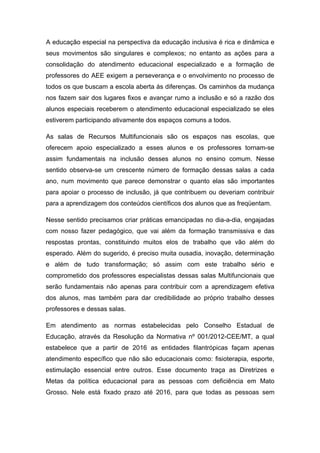 A educação especial na perspectiva da educação inclusiva é rica e dinâmica e
seus movimentos são singulares e complexos; no entanto as ações para a
consolidação do atendimento educacional especializado e a formação de
professores do AEE exigem a perseverança e o envolvimento no processo de
todos os que buscam a escola aberta ás diferenças. Os caminhos da mudança
nos fazem sair dos lugares fixos e avançar rumo a inclusão e só a razão dos
alunos especiais receberem o atendimento educacional especializado se eles
estiverem participando ativamente dos espaços comuns a todos.

As salas de Recursos Multifuncionais são os espaços nas escolas, que
oferecem apoio especializado a esses alunos e os professores tornam-se
assim fundamentais na inclusão desses alunos no ensino comum. Nesse
sentido observa-se um crescente número de formação dessas salas a cada
ano, num movimento que parece demonstrar o quanto elas são importantes
para apoiar o processo de inclusão, já que contribuem ou deveriam contribuir
para a aprendizagem dos conteúdos científicos dos alunos que as freqüentam.

Nesse sentido precisamos criar práticas emancipadas no dia-a-dia, engajadas
com nosso fazer pedagógico, que vai além da formação transmissiva e das
respostas prontas, constituindo muitos elos de trabalho que vão além do
esperado. Além do sugerido, é preciso muita ousadia, inovação, determinação
e além de tudo transformação; só assim com este trabalho sério e
comprometido dos professores especialistas dessas salas Multifuncionais que
serão fundamentais não apenas para contribuir com a aprendizagem efetiva
dos alunos, mas também para dar credibilidade ao próprio trabalho desses
professores e dessas salas.

Em atendimento as normas estabelecidas pelo Conselho Estadual de
Educação, através da Resolução da Normativa nº 001/2012-CEE/MT, a qual
estabelece que a partir de 2016 as entidades filantrópicas façam apenas
atendimento específico que não são educacionais como: fisioterapia, esporte,
estimulação essencial entre outros. Esse documento traça as Diretrizes e
Metas da política educacional para as pessoas com deficiência em Mato
Grosso. Nele está fixado prazo até 2016, para que todas as pessoas sem
 
