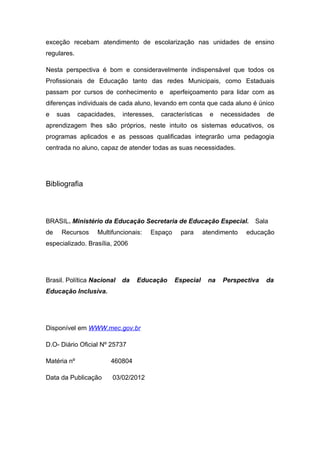 exceção recebam atendimento de escolarização nas unidades de ensino
regulares.

Nesta perspectiva é bom e consideravelmente indispensável que todos os
Profissionais de Educação tanto das redes Municipais, como Estaduais
passam por cursos de conhecimento e aperfeiçoamento para lidar com as
diferenças individuais de cada aluno, levando em conta que cada aluno é único
e    suas    capacidades,   interesses,   características   e    necessidades   de
aprendizagem lhes são próprios, neste intuito os sistemas educativos, os
programas aplicados e as pessoas qualificadas integrarão uma pedagogia
centrada no aluno, capaz de atender todas as suas necessidades.




Bibliografia



BRASIL. Ministério da Educação Secretaria de Educação Especial.            Sala
de    Recursos     Multifuncionais:   Espaço     para     atendimento   educação
especializado. Brasília, 2006




Brasil. Política Nacional   da   Educação      Especial     na   Perspectiva    da
Educação Inclusiva.




Disponível em WWW.mec.gov.br

D.O- Diário Oficial Nº 25737

Matéria nº             460804

Data da Publicação      03/02/2012
 