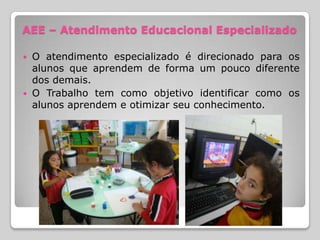AEE – Atendimento Educacional Especializado

 O atendimento especializado é direcionado para os
  alunos que aprendem de forma um pouco diferente
  dos demais.
 O Trabalho tem como objetivo identificar como os
  alunos aprendem e otimizar seu conhecimento.
 