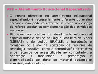 AEE – Atendimento Educacional Especializado
 O ensino oferecido no atendimento educacional
  especializado é necessariamente diferente do ensino
  escolar e não pode caracterizar-se como um espaço
  de reforço escolar ou complementação das atividades
  escolares.
 São exemplos práticos de atendimento educacional
  especializado: o ensino da Língua Brasileira de Sinais
  (LIBRAS) e do código BRAILLE, a introdução e
  formação do aluno na utilização de recursos de
  tecnologia assistiva, como a comunicação alternativa
  e os recursos de acessibilidade ao computador, a
  orientação     e   mobilidade,   a   preparação      e
  disponibilização ao aluno de material pedagógico
  acessível, entre outros.
 